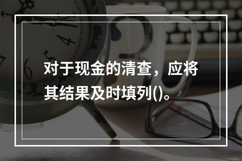 对于现金的清查，应将其结果及时填列()。