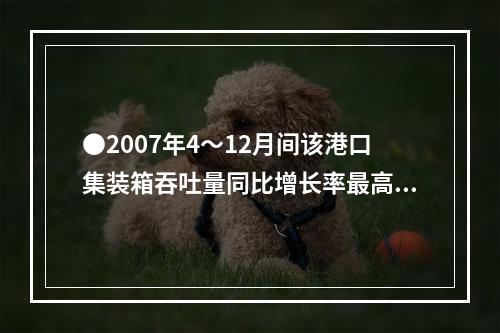 ●2007年4～12月间该港口集装箱吞吐量同比增长率最高的月