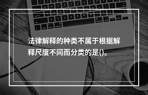 法律解释的种类不属于根据解释尺度不同而分类的是()。