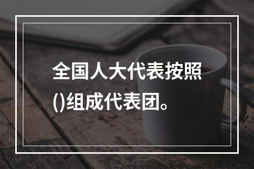 全国人大代表按照()组成代表团。