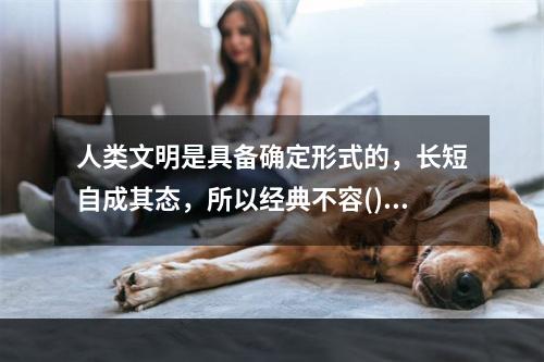 人类文明是具备确定形式的，长短自成其态，所以经典不容()。很