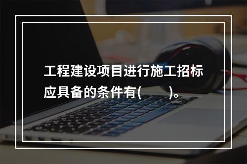 工程建设项目进行施工招标应具备的条件有(　　)。