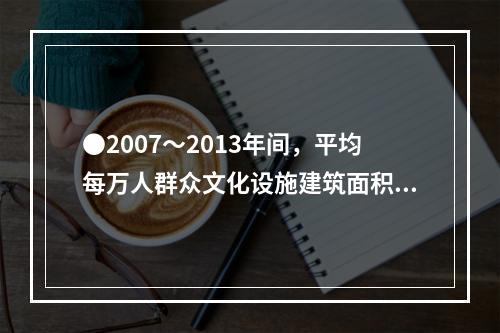 ●2007～2013年间，平均每万人群众文化设施建筑面积同比