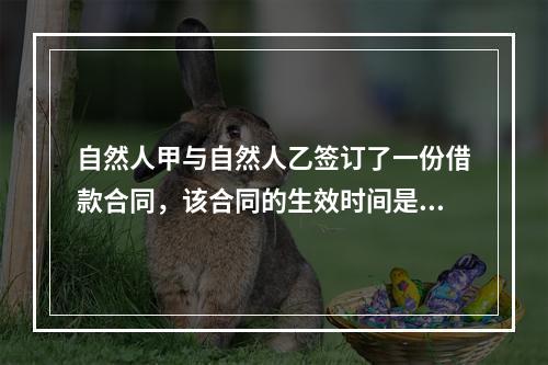 自然人甲与自然人乙签订了一份借款合同，该合同的生效时间是()