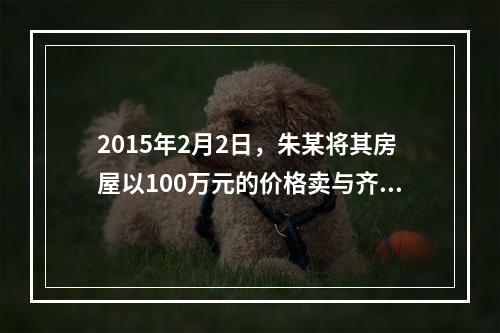 2015年2月2日，朱某将其房屋以100万元的价格卖与齐某，