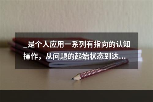 _是个人应用一系列有指向的认知操作，从问题的起始状态到达目标