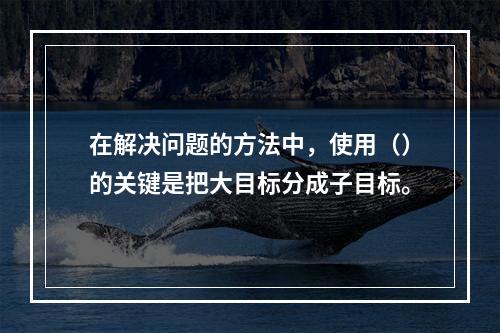 在解决问题的方法中，使用（）的关键是把大目标分成子目标。