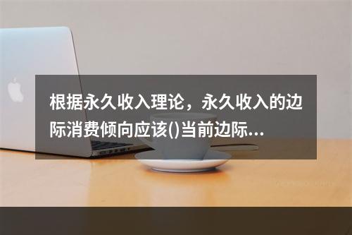 根据永久收入理论，永久收入的边际消费倾向应该()当前边际消费