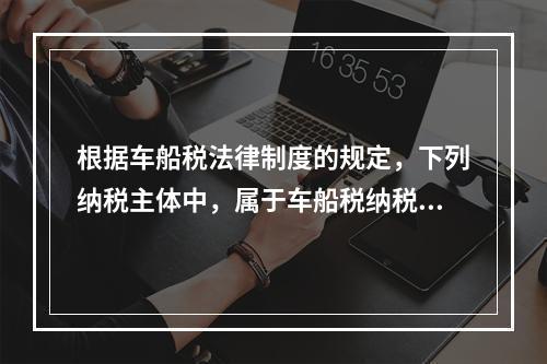 根据车船税法律制度的规定，下列纳税主体中，属于车船税纳税人的