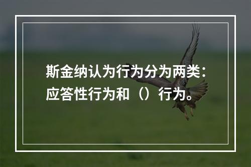 斯金纳认为行为分为两类：应答性行为和（）行为。