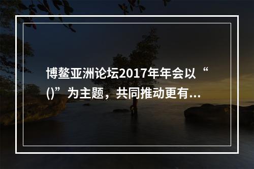 博鳌亚洲论坛2017年年会以“()”为主题，共同推动更有活力