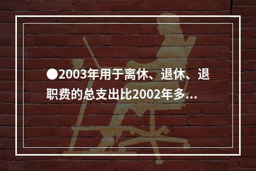 ●2003年用于离休、退休、退职费的总支出比2002年多：(