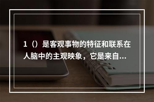 1（）是客观事物的特征和联系在人脑中的主观映象，它是来自反映