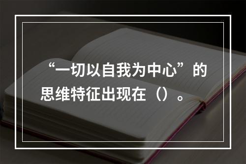 “一切以自我为中心”的思维特征出现在（）。