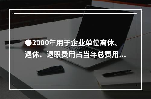 ●2000年用于企业单位离休、退休、退职费用占当年总费用的比