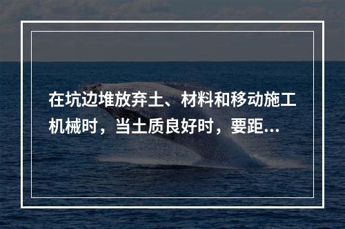 在坑边堆放弃土、材料和移动施工机械时，当土质良好时，要距坑边