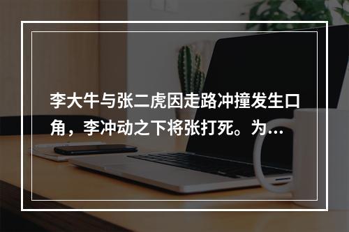 李大牛与张二虎因走路冲撞发生口角，李冲动之下将张打死。为此，