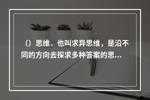 （）思维．也叫求异思维，是沿不同的方向去探求多种答案的思维形