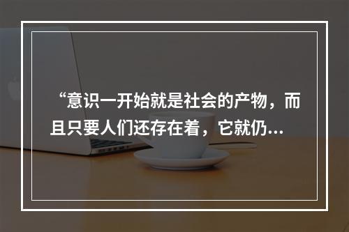 “意识一开始就是社会的产物，而且只要人们还存在着，它就仍然是