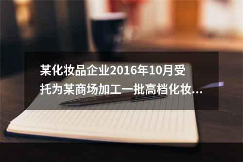 某化妆品企业2016年10月受托为某商场加工一批高档化妆品，