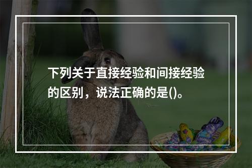 下列关于直接经验和间接经验的区别，说法正确的是()。