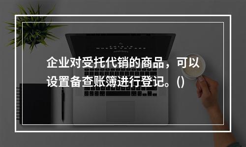 企业对受托代销的商品，可以设置备查账簿进行登记。()