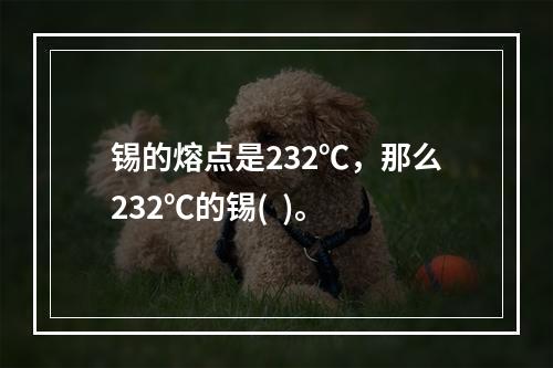 锡的熔点是232℃，那么232℃的锡(  )。