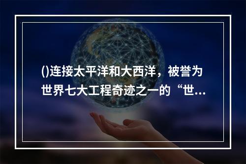 ()连接太平洋和大西洋，被誉为世界七大工程奇迹之一的“世界桥