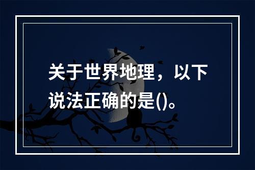 关于世界地理，以下说法正确的是()。