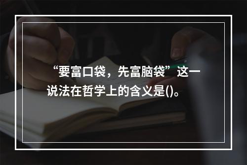 “要富口袋，先富脑袋”这一说法在哲学上的含义是()。