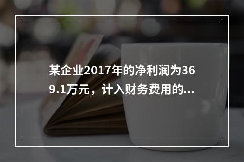 某企业2017年的净利润为369.1万元，计入财务费用的利息