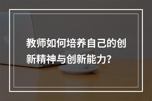 教师如何培养自己的创新精神与创新能力？