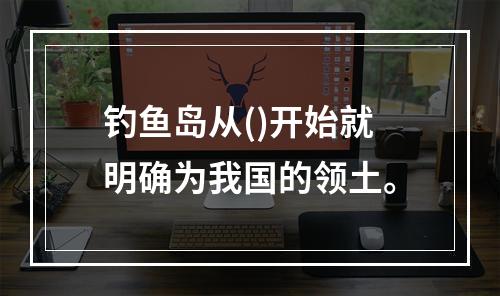 钓鱼岛从()开始就明确为我国的领土。