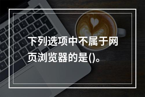 下列选项中不属于网页浏览器的是()。