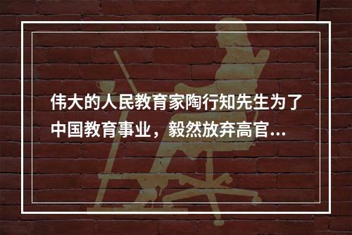 伟大的人民教育家陶行知先生为了中国教育事业，毅然放弃高官不做