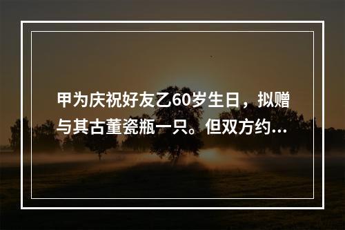 甲为庆祝好友乙60岁生日，拟赠与其古董瓷瓶一只。但双方约定，