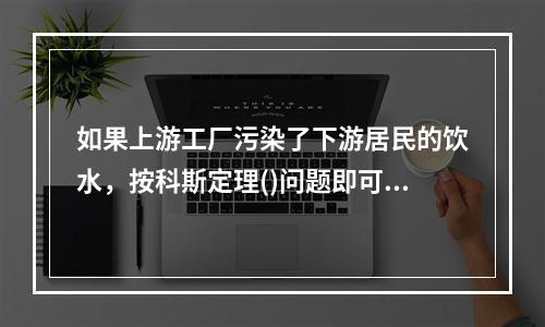 如果上游工厂污染了下游居民的饮水，按科斯定理()问题即可妥善