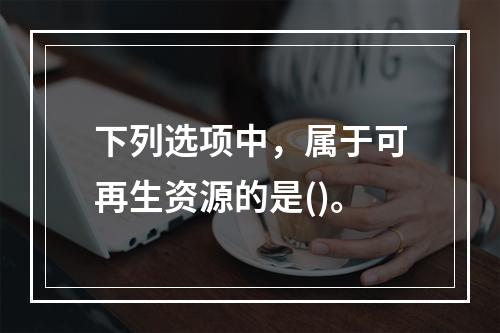 下列选项中，属于可再生资源的是()。