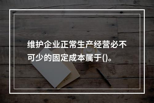 维护企业正常生产经营必不可少的固定成本属于()。