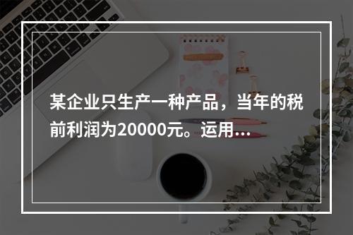 某企业只生产一种产品，当年的税前利润为20000元。运用本量