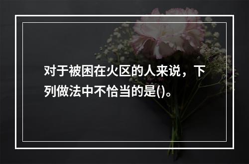 对于被困在火区的人来说，下列做法中不恰当的是()。