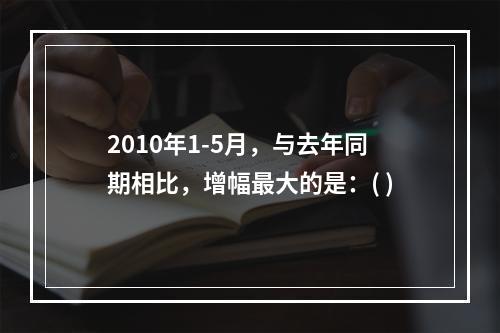 2010年1-5月，与去年同期相比，增幅最大的是：( )