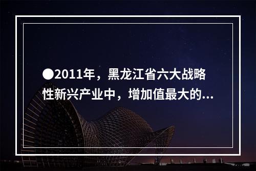 ●2011年，黑龙江省六大战略性新兴产业中，增加值最大的产业