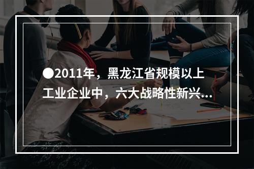 ●2011年，黑龙江省规模以上工业企业中，六大战略性新兴产业