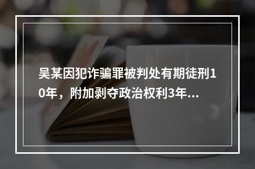 吴某因犯诈骗罪被判处有期徒刑10年，附加剥夺政治权利3年。则