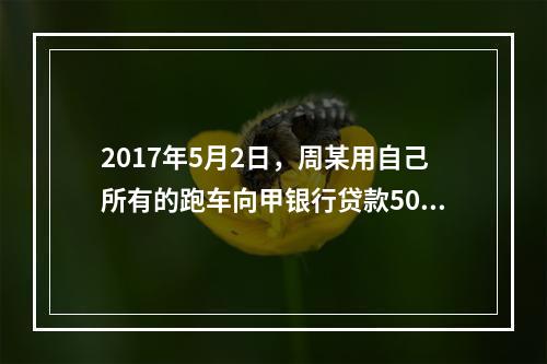 2017年5月2日，周某用自己所有的跑车向甲银行贷款50万元