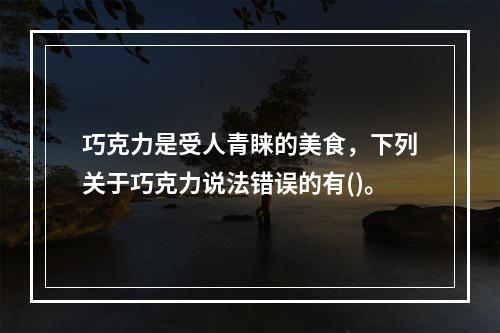 巧克力是受人青睐的美食，下列关于巧克力说法错误的有()。