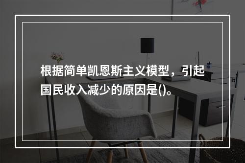 根据简单凯恩斯主义模型，引起国民收入减少的原因是()。