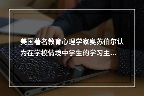 美国著名教育心理学家奥苏伯尔认为在学校情境中学生的学习主要是