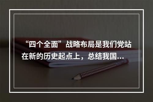 “四个全面”战略布局是我们党站在新的历史起点上，总结我国发展